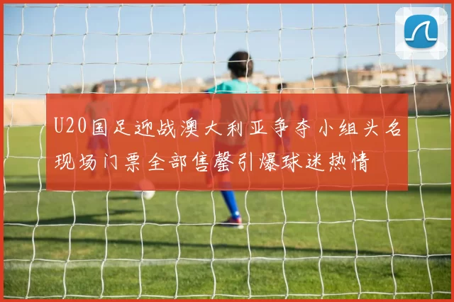 U20国足迎战澳大利亚争夺小组头名现场门票全部售罄引爆球迷热情